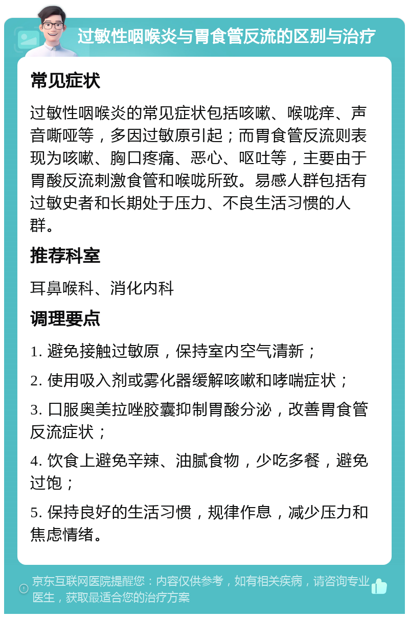 过敏性咽喉炎与胃食管反流的区别与治疗 常见症状 过敏性咽喉炎的常见症状包括咳嗽、喉咙痒、声音嘶哑等，多因过敏原引起；而胃食管反流则表现为咳嗽、胸口疼痛、恶心、呕吐等，主要由于胃酸反流刺激食管和喉咙所致。易感人群包括有过敏史者和长期处于压力、不良生活习惯的人群。 推荐科室 耳鼻喉科、消化内科 调理要点 1. 避免接触过敏原，保持室内空气清新； 2. 使用吸入剂或雾化器缓解咳嗽和哮喘症状； 3. 口服奥美拉唑胶囊抑制胃酸分泌，改善胃食管反流症状； 4. 饮食上避免辛辣、油腻食物，少吃多餐，避免过饱； 5. 保持良好的生活习惯，规律作息，减少压力和焦虑情绪。