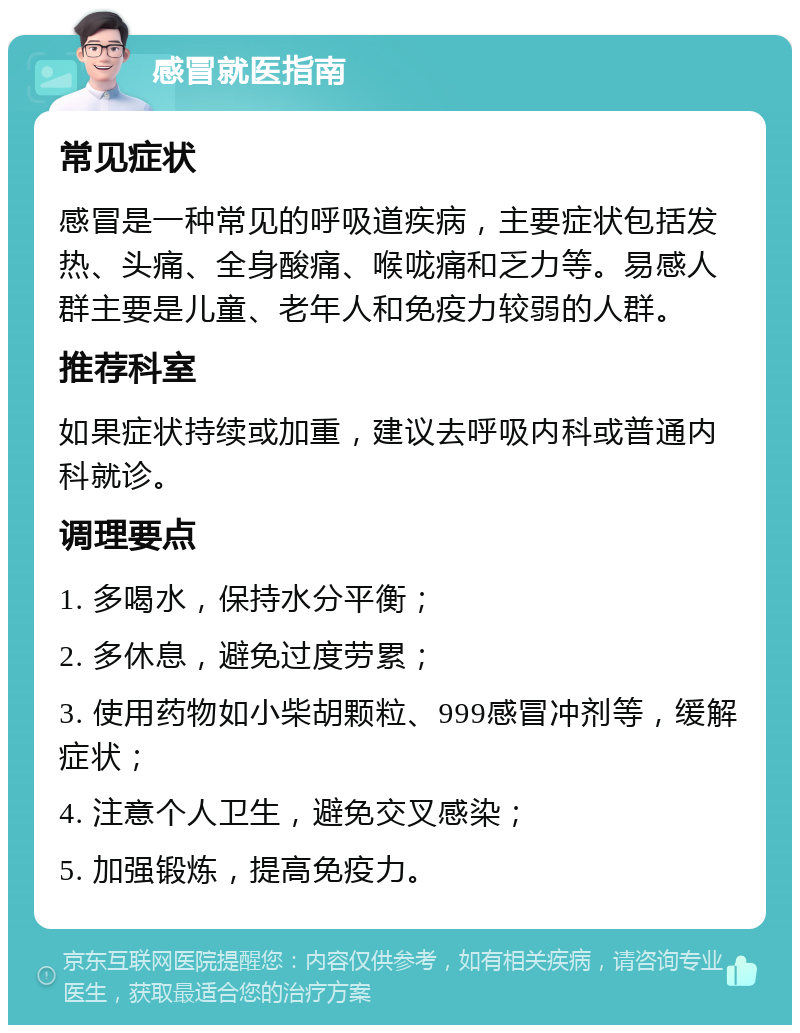 感冒就医指南 常见症状 感冒是一种常见的呼吸道疾病，主要症状包括发热、头痛、全身酸痛、喉咙痛和乏力等。易感人群主要是儿童、老年人和免疫力较弱的人群。 推荐科室 如果症状持续或加重，建议去呼吸内科或普通内科就诊。 调理要点 1. 多喝水，保持水分平衡； 2. 多休息，避免过度劳累； 3. 使用药物如小柴胡颗粒、999感冒冲剂等，缓解症状； 4. 注意个人卫生，避免交叉感染； 5. 加强锻炼，提高免疫力。