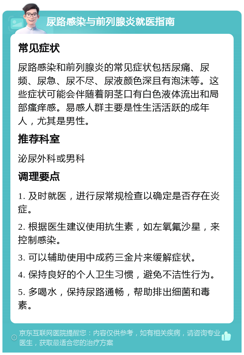 尿路感染与前列腺炎就医指南 常见症状 尿路感染和前列腺炎的常见症状包括尿痛、尿频、尿急、尿不尽、尿液颜色深且有泡沫等。这些症状可能会伴随着阴茎口有白色液体流出和局部瘙痒感。易感人群主要是性生活活跃的成年人，尤其是男性。 推荐科室 泌尿外科或男科 调理要点 1. 及时就医，进行尿常规检查以确定是否存在炎症。 2. 根据医生建议使用抗生素，如左氧氟沙星，来控制感染。 3. 可以辅助使用中成药三金片来缓解症状。 4. 保持良好的个人卫生习惯，避免不洁性行为。 5. 多喝水，保持尿路通畅，帮助排出细菌和毒素。