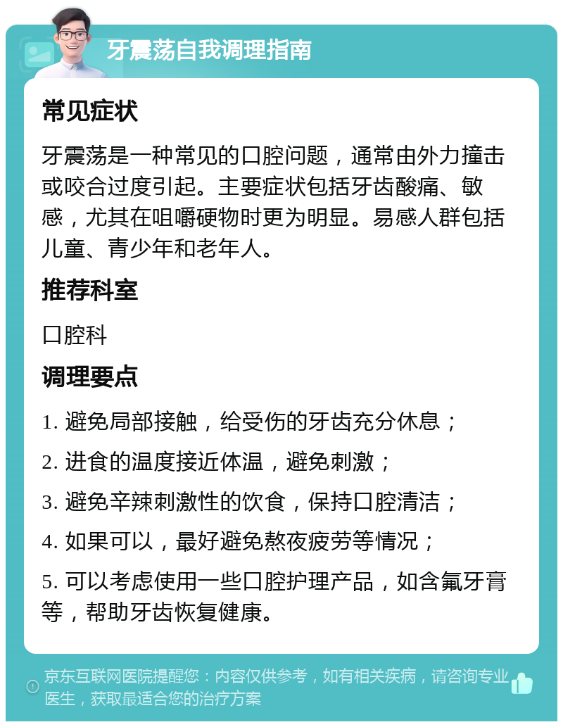 牙震荡自我调理指南 常见症状 牙震荡是一种常见的口腔问题，通常由外力撞击或咬合过度引起。主要症状包括牙齿酸痛、敏感，尤其在咀嚼硬物时更为明显。易感人群包括儿童、青少年和老年人。 推荐科室 口腔科 调理要点 1. 避免局部接触，给受伤的牙齿充分休息； 2. 进食的温度接近体温，避免刺激； 3. 避免辛辣刺激性的饮食，保持口腔清洁； 4. 如果可以，最好避免熬夜疲劳等情况； 5. 可以考虑使用一些口腔护理产品，如含氟牙膏等，帮助牙齿恢复健康。