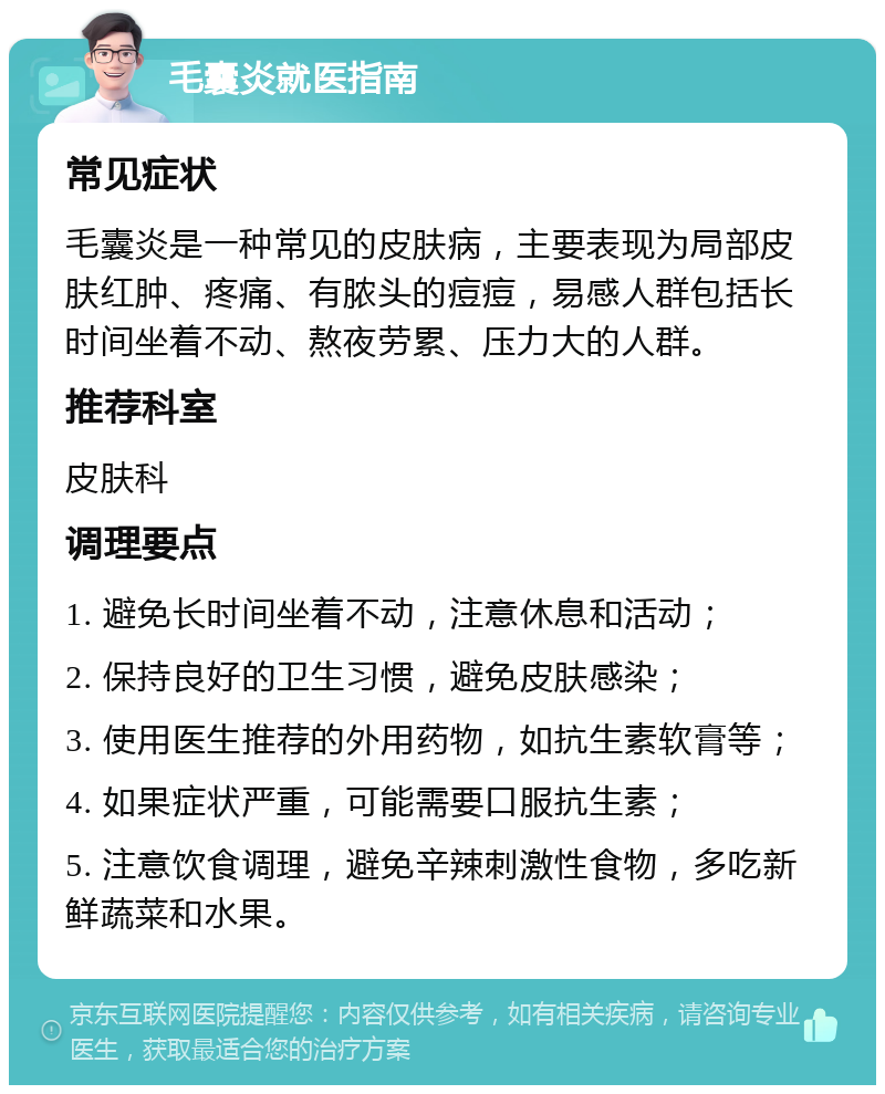 毛囊炎就医指南 常见症状 毛囊炎是一种常见的皮肤病，主要表现为局部皮肤红肿、疼痛、有脓头的痘痘，易感人群包括长时间坐着不动、熬夜劳累、压力大的人群。 推荐科室 皮肤科 调理要点 1. 避免长时间坐着不动，注意休息和活动； 2. 保持良好的卫生习惯，避免皮肤感染； 3. 使用医生推荐的外用药物，如抗生素软膏等； 4. 如果症状严重，可能需要口服抗生素； 5. 注意饮食调理，避免辛辣刺激性食物，多吃新鲜蔬菜和水果。