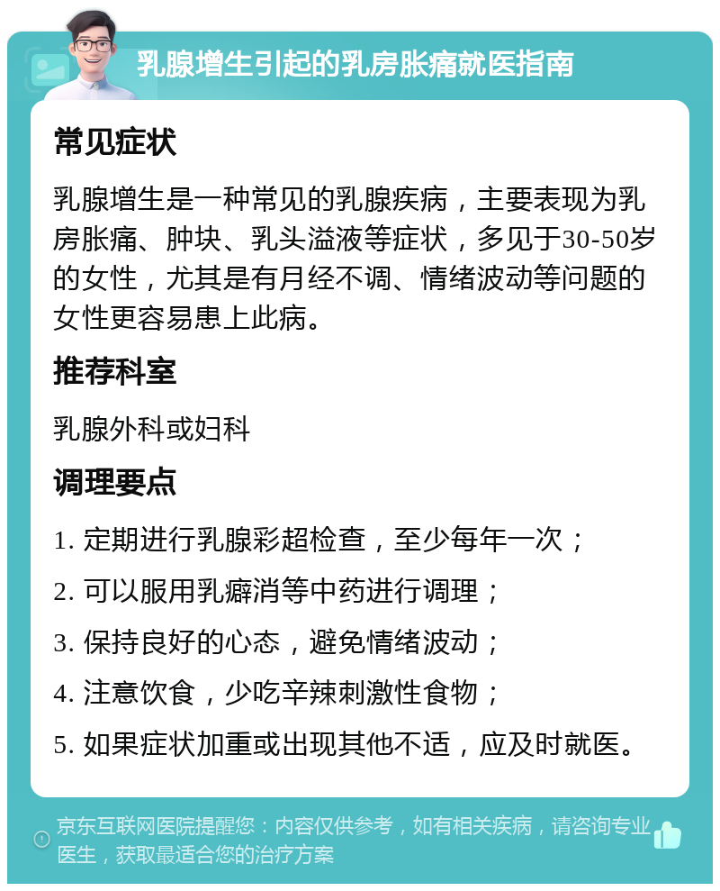 乳腺增生引起的乳房胀痛就医指南 常见症状 乳腺增生是一种常见的乳腺疾病，主要表现为乳房胀痛、肿块、乳头溢液等症状，多见于30-50岁的女性，尤其是有月经不调、情绪波动等问题的女性更容易患上此病。 推荐科室 乳腺外科或妇科 调理要点 1. 定期进行乳腺彩超检查，至少每年一次； 2. 可以服用乳癖消等中药进行调理； 3. 保持良好的心态，避免情绪波动； 4. 注意饮食，少吃辛辣刺激性食物； 5. 如果症状加重或出现其他不适，应及时就医。