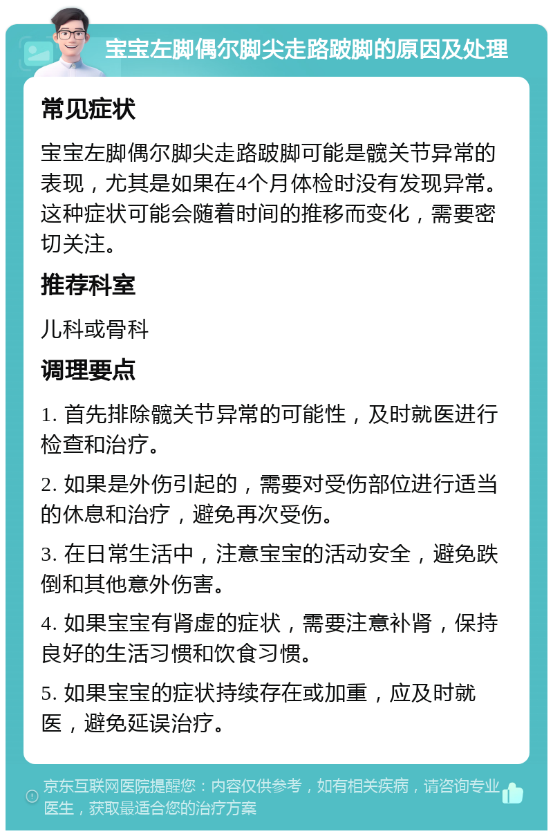 宝宝左脚偶尔脚尖走路跛脚的原因及处理 常见症状 宝宝左脚偶尔脚尖走路跛脚可能是髋关节异常的表现，尤其是如果在4个月体检时没有发现异常。这种症状可能会随着时间的推移而变化，需要密切关注。 推荐科室 儿科或骨科 调理要点 1. 首先排除髋关节异常的可能性，及时就医进行检查和治疗。 2. 如果是外伤引起的，需要对受伤部位进行适当的休息和治疗，避免再次受伤。 3. 在日常生活中，注意宝宝的活动安全，避免跌倒和其他意外伤害。 4. 如果宝宝有肾虚的症状，需要注意补肾，保持良好的生活习惯和饮食习惯。 5. 如果宝宝的症状持续存在或加重，应及时就医，避免延误治疗。