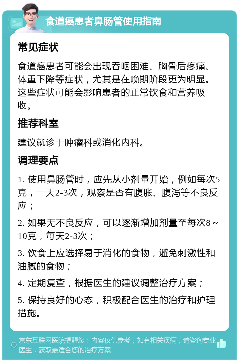 食道癌患者鼻肠管使用指南 常见症状 食道癌患者可能会出现吞咽困难、胸骨后疼痛、体重下降等症状，尤其是在晚期阶段更为明显。这些症状可能会影响患者的正常饮食和营养吸收。 推荐科室 建议就诊于肿瘤科或消化内科。 调理要点 1. 使用鼻肠管时，应先从小剂量开始，例如每次5克，一天2-3次，观察是否有腹胀、腹泻等不良反应； 2. 如果无不良反应，可以逐渐增加剂量至每次8～10克，每天2-3次； 3. 饮食上应选择易于消化的食物，避免刺激性和油腻的食物； 4. 定期复查，根据医生的建议调整治疗方案； 5. 保持良好的心态，积极配合医生的治疗和护理措施。