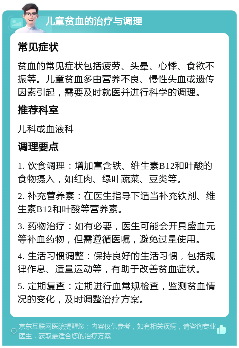 儿童贫血的治疗与调理 常见症状 贫血的常见症状包括疲劳、头晕、心悸、食欲不振等。儿童贫血多由营养不良、慢性失血或遗传因素引起，需要及时就医并进行科学的调理。 推荐科室 儿科或血液科 调理要点 1. 饮食调理：增加富含铁、维生素B12和叶酸的食物摄入，如红肉、绿叶蔬菜、豆类等。 2. 补充营养素：在医生指导下适当补充铁剂、维生素B12和叶酸等营养素。 3. 药物治疗：如有必要，医生可能会开具盛血元等补血药物，但需遵循医嘱，避免过量使用。 4. 生活习惯调整：保持良好的生活习惯，包括规律作息、适量运动等，有助于改善贫血症状。 5. 定期复查：定期进行血常规检查，监测贫血情况的变化，及时调整治疗方案。