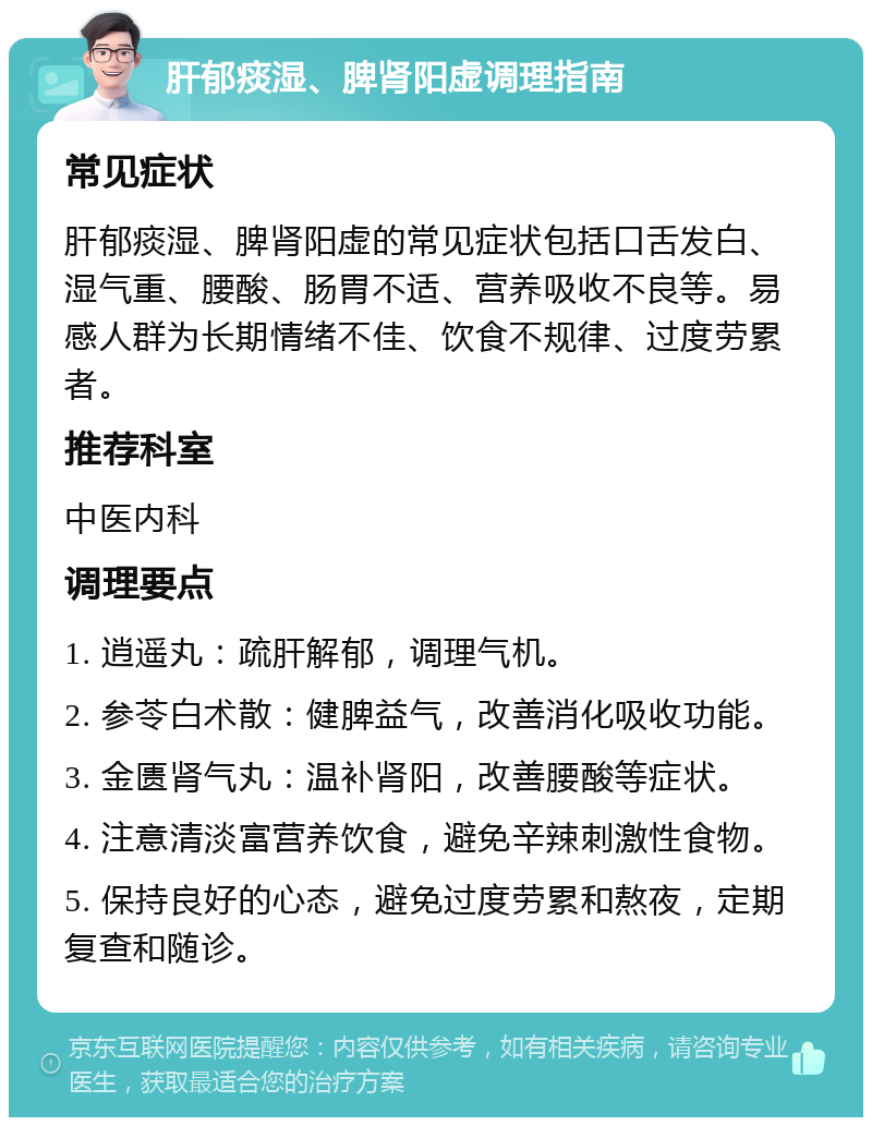 肝郁痰湿、脾肾阳虚调理指南 常见症状 肝郁痰湿、脾肾阳虚的常见症状包括口舌发白、湿气重、腰酸、肠胃不适、营养吸收不良等。易感人群为长期情绪不佳、饮食不规律、过度劳累者。 推荐科室 中医内科 调理要点 1. 逍遥丸：疏肝解郁，调理气机。 2. 参苓白术散：健脾益气，改善消化吸收功能。 3. 金匮肾气丸：温补肾阳，改善腰酸等症状。 4. 注意清淡富营养饮食，避免辛辣刺激性食物。 5. 保持良好的心态，避免过度劳累和熬夜，定期复查和随诊。