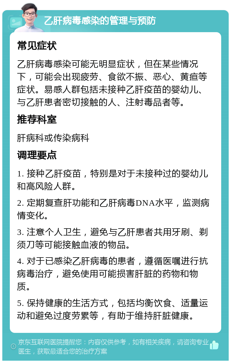 乙肝病毒感染的管理与预防 常见症状 乙肝病毒感染可能无明显症状，但在某些情况下，可能会出现疲劳、食欲不振、恶心、黄疸等症状。易感人群包括未接种乙肝疫苗的婴幼儿、与乙肝患者密切接触的人、注射毒品者等。 推荐科室 肝病科或传染病科 调理要点 1. 接种乙肝疫苗，特别是对于未接种过的婴幼儿和高风险人群。 2. 定期复查肝功能和乙肝病毒DNA水平，监测病情变化。 3. 注意个人卫生，避免与乙肝患者共用牙刷、剃须刀等可能接触血液的物品。 4. 对于已感染乙肝病毒的患者，遵循医嘱进行抗病毒治疗，避免使用可能损害肝脏的药物和物质。 5. 保持健康的生活方式，包括均衡饮食、适量运动和避免过度劳累等，有助于维持肝脏健康。