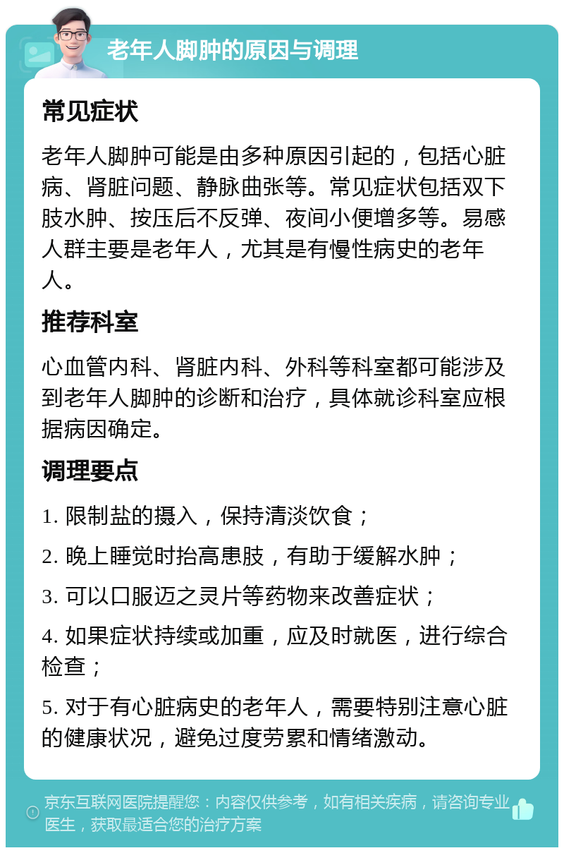 老年人脚肿的原因与调理 常见症状 老年人脚肿可能是由多种原因引起的，包括心脏病、肾脏问题、静脉曲张等。常见症状包括双下肢水肿、按压后不反弹、夜间小便增多等。易感人群主要是老年人，尤其是有慢性病史的老年人。 推荐科室 心血管内科、肾脏内科、外科等科室都可能涉及到老年人脚肿的诊断和治疗，具体就诊科室应根据病因确定。 调理要点 1. 限制盐的摄入，保持清淡饮食； 2. 晚上睡觉时抬高患肢，有助于缓解水肿； 3. 可以口服迈之灵片等药物来改善症状； 4. 如果症状持续或加重，应及时就医，进行综合检查； 5. 对于有心脏病史的老年人，需要特别注意心脏的健康状况，避免过度劳累和情绪激动。