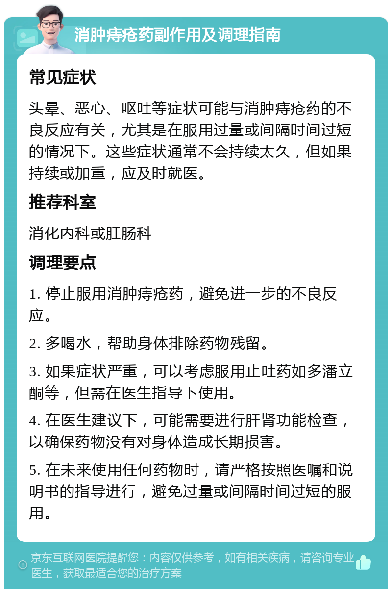 消肿痔疮药副作用及调理指南 常见症状 头晕、恶心、呕吐等症状可能与消肿痔疮药的不良反应有关，尤其是在服用过量或间隔时间过短的情况下。这些症状通常不会持续太久，但如果持续或加重，应及时就医。 推荐科室 消化内科或肛肠科 调理要点 1. 停止服用消肿痔疮药，避免进一步的不良反应。 2. 多喝水，帮助身体排除药物残留。 3. 如果症状严重，可以考虑服用止吐药如多潘立酮等，但需在医生指导下使用。 4. 在医生建议下，可能需要进行肝肾功能检查，以确保药物没有对身体造成长期损害。 5. 在未来使用任何药物时，请严格按照医嘱和说明书的指导进行，避免过量或间隔时间过短的服用。