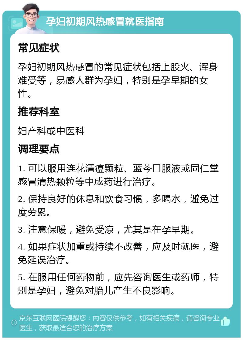 孕妇初期风热感冒就医指南 常见症状 孕妇初期风热感冒的常见症状包括上股火、浑身难受等，易感人群为孕妇，特别是孕早期的女性。 推荐科室 妇产科或中医科 调理要点 1. 可以服用连花清瘟颗粒、蓝芩口服液或同仁堂感冒清热颗粒等中成药进行治疗。 2. 保持良好的休息和饮食习惯，多喝水，避免过度劳累。 3. 注意保暖，避免受凉，尤其是在孕早期。 4. 如果症状加重或持续不改善，应及时就医，避免延误治疗。 5. 在服用任何药物前，应先咨询医生或药师，特别是孕妇，避免对胎儿产生不良影响。