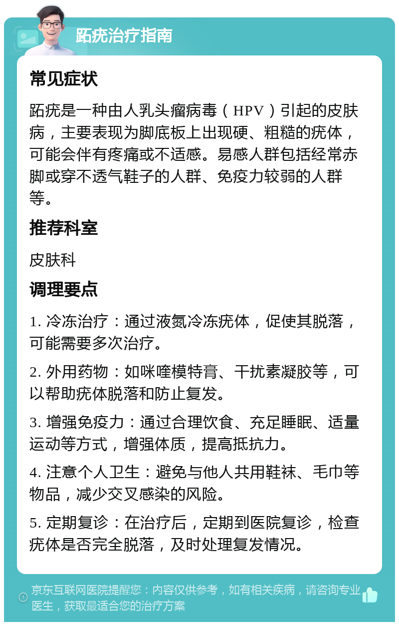 跖疣治疗指南 常见症状 跖疣是一种由人乳头瘤病毒（HPV）引起的皮肤病，主要表现为脚底板上出现硬、粗糙的疣体，可能会伴有疼痛或不适感。易感人群包括经常赤脚或穿不透气鞋子的人群、免疫力较弱的人群等。 推荐科室 皮肤科 调理要点 1. 冷冻治疗：通过液氮冷冻疣体，促使其脱落，可能需要多次治疗。 2. 外用药物：如咪喹模特膏、干扰素凝胶等，可以帮助疣体脱落和防止复发。 3. 增强免疫力：通过合理饮食、充足睡眠、适量运动等方式，增强体质，提高抵抗力。 4. 注意个人卫生：避免与他人共用鞋袜、毛巾等物品，减少交叉感染的风险。 5. 定期复诊：在治疗后，定期到医院复诊，检查疣体是否完全脱落，及时处理复发情况。