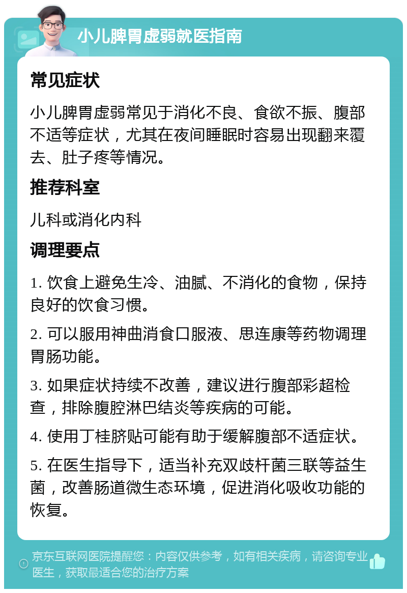 小儿脾胃虚弱就医指南 常见症状 小儿脾胃虚弱常见于消化不良、食欲不振、腹部不适等症状，尤其在夜间睡眠时容易出现翻来覆去、肚子疼等情况。 推荐科室 儿科或消化内科 调理要点 1. 饮食上避免生冷、油腻、不消化的食物，保持良好的饮食习惯。 2. 可以服用神曲消食口服液、思连康等药物调理胃肠功能。 3. 如果症状持续不改善，建议进行腹部彩超检查，排除腹腔淋巴结炎等疾病的可能。 4. 使用丁桂脐贴可能有助于缓解腹部不适症状。 5. 在医生指导下，适当补充双歧杆菌三联等益生菌，改善肠道微生态环境，促进消化吸收功能的恢复。