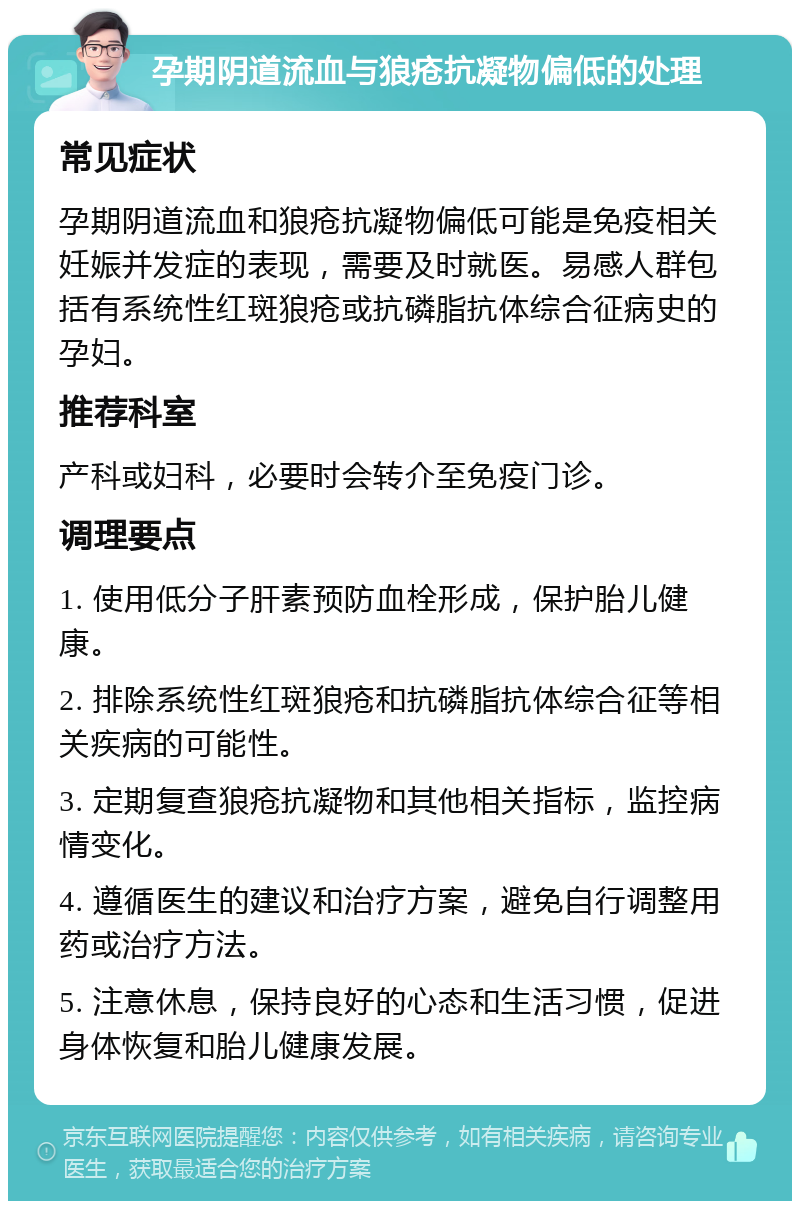 孕期阴道流血与狼疮抗凝物偏低的处理 常见症状 孕期阴道流血和狼疮抗凝物偏低可能是免疫相关妊娠并发症的表现，需要及时就医。易感人群包括有系统性红斑狼疮或抗磷脂抗体综合征病史的孕妇。 推荐科室 产科或妇科，必要时会转介至免疫门诊。 调理要点 1. 使用低分子肝素预防血栓形成，保护胎儿健康。 2. 排除系统性红斑狼疮和抗磷脂抗体综合征等相关疾病的可能性。 3. 定期复查狼疮抗凝物和其他相关指标，监控病情变化。 4. 遵循医生的建议和治疗方案，避免自行调整用药或治疗方法。 5. 注意休息，保持良好的心态和生活习惯，促进身体恢复和胎儿健康发展。