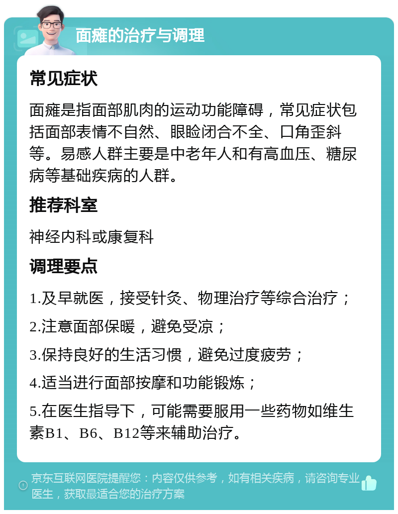 面瘫的治疗与调理 常见症状 面瘫是指面部肌肉的运动功能障碍，常见症状包括面部表情不自然、眼睑闭合不全、口角歪斜等。易感人群主要是中老年人和有高血压、糖尿病等基础疾病的人群。 推荐科室 神经内科或康复科 调理要点 1.及早就医，接受针灸、物理治疗等综合治疗； 2.注意面部保暖，避免受凉； 3.保持良好的生活习惯，避免过度疲劳； 4.适当进行面部按摩和功能锻炼； 5.在医生指导下，可能需要服用一些药物如维生素B1、B6、B12等来辅助治疗。