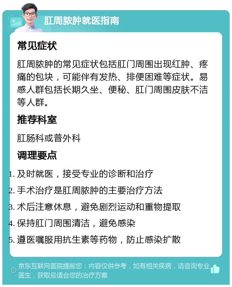 肛周脓肿就医指南 常见症状 肛周脓肿的常见症状包括肛门周围出现红肿、疼痛的包块，可能伴有发热、排便困难等症状。易感人群包括长期久坐、便秘、肛门周围皮肤不洁等人群。 推荐科室 肛肠科或普外科 调理要点 及时就医，接受专业的诊断和治疗 手术治疗是肛周脓肿的主要治疗方法 术后注意休息，避免剧烈运动和重物提取 保持肛门周围清洁，避免感染 遵医嘱服用抗生素等药物，防止感染扩散