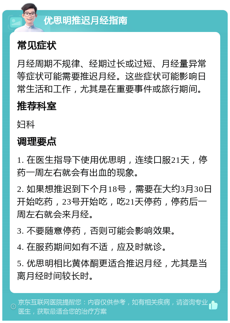 优思明推迟月经指南 常见症状 月经周期不规律、经期过长或过短、月经量异常等症状可能需要推迟月经。这些症状可能影响日常生活和工作，尤其是在重要事件或旅行期间。 推荐科室 妇科 调理要点 1. 在医生指导下使用优思明，连续口服21天，停药一周左右就会有出血的现象。 2. 如果想推迟到下个月18号，需要在大约3月30日开始吃药，23号开始吃，吃21天停药，停药后一周左右就会来月经。 3. 不要随意停药，否则可能会影响效果。 4. 在服药期间如有不适，应及时就诊。 5. 优思明相比黄体酮更适合推迟月经，尤其是当离月经时间较长时。