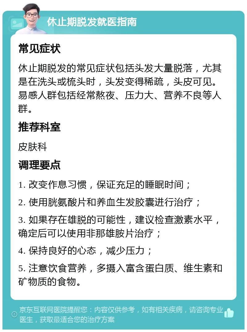 休止期脱发就医指南 常见症状 休止期脱发的常见症状包括头发大量脱落，尤其是在洗头或梳头时，头发变得稀疏，头皮可见。易感人群包括经常熬夜、压力大、营养不良等人群。 推荐科室 皮肤科 调理要点 1. 改变作息习惯，保证充足的睡眠时间； 2. 使用胱氨酸片和养血生发胶囊进行治疗； 3. 如果存在雄脱的可能性，建议检查激素水平，确定后可以使用非那雄胺片治疗； 4. 保持良好的心态，减少压力； 5. 注意饮食营养，多摄入富含蛋白质、维生素和矿物质的食物。