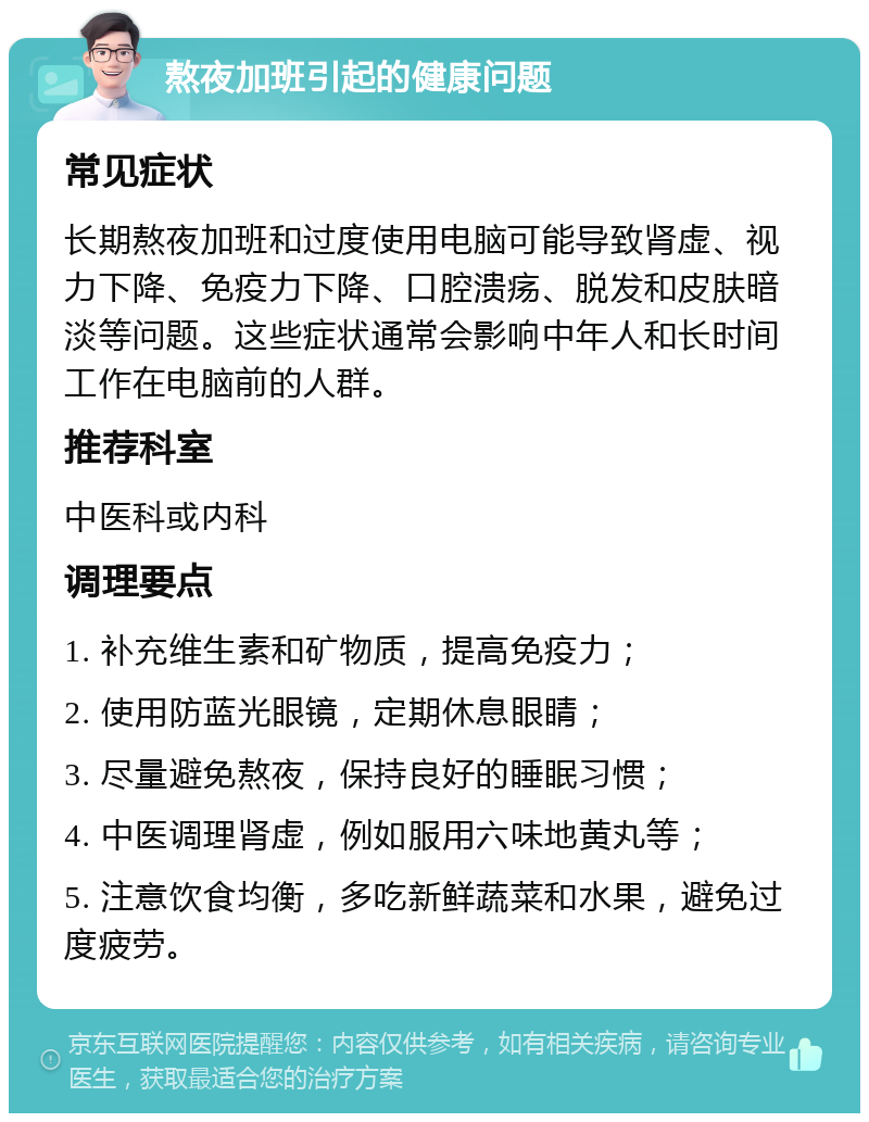 熬夜加班引起的健康问题 常见症状 长期熬夜加班和过度使用电脑可能导致肾虚、视力下降、免疫力下降、口腔溃疡、脱发和皮肤暗淡等问题。这些症状通常会影响中年人和长时间工作在电脑前的人群。 推荐科室 中医科或内科 调理要点 1. 补充维生素和矿物质，提高免疫力； 2. 使用防蓝光眼镜，定期休息眼睛； 3. 尽量避免熬夜，保持良好的睡眠习惯； 4. 中医调理肾虚，例如服用六味地黄丸等； 5. 注意饮食均衡，多吃新鲜蔬菜和水果，避免过度疲劳。