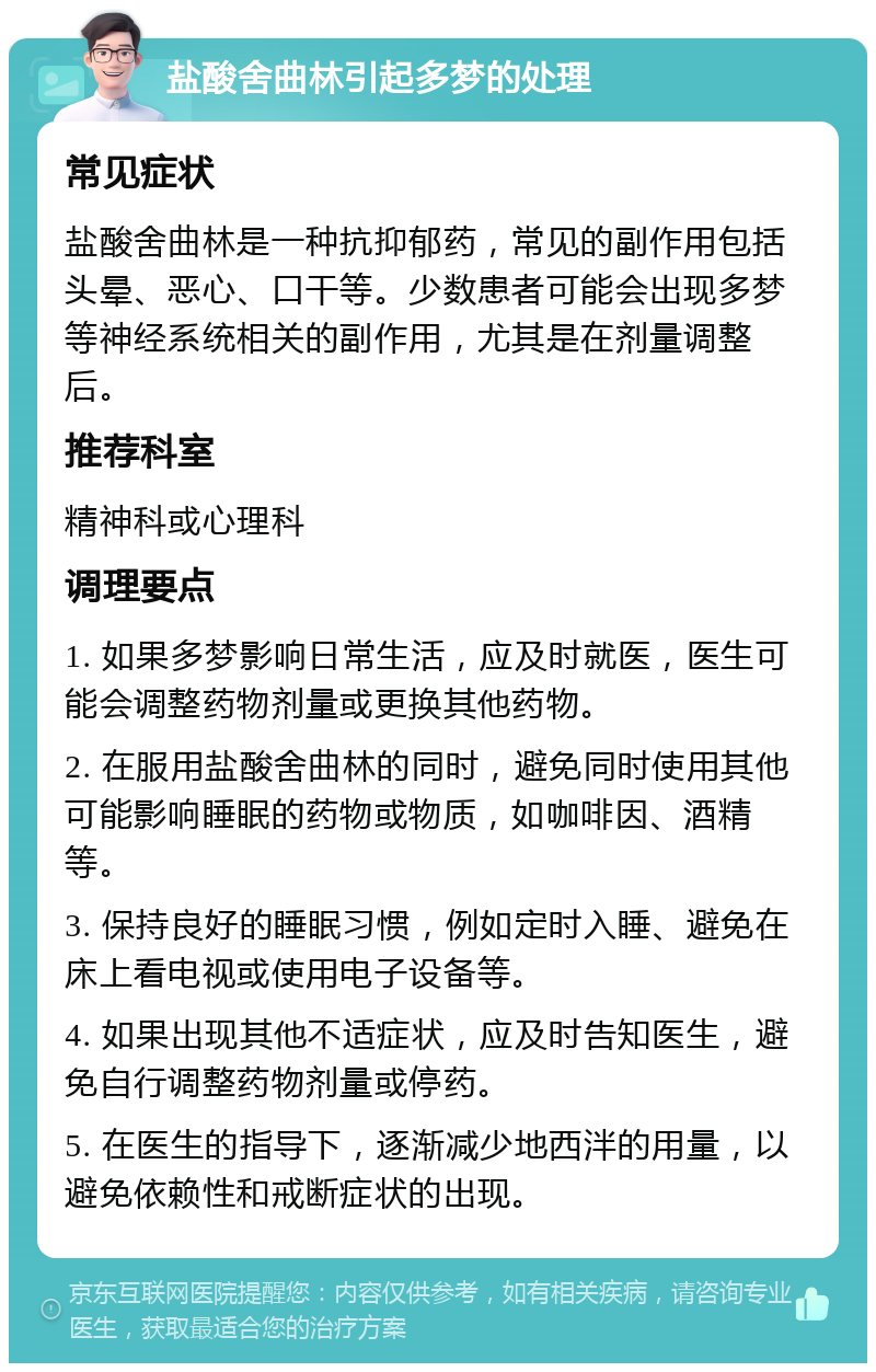 盐酸舍曲林引起多梦的处理 常见症状 盐酸舍曲林是一种抗抑郁药，常见的副作用包括头晕、恶心、口干等。少数患者可能会出现多梦等神经系统相关的副作用，尤其是在剂量调整后。 推荐科室 精神科或心理科 调理要点 1. 如果多梦影响日常生活，应及时就医，医生可能会调整药物剂量或更换其他药物。 2. 在服用盐酸舍曲林的同时，避免同时使用其他可能影响睡眠的药物或物质，如咖啡因、酒精等。 3. 保持良好的睡眠习惯，例如定时入睡、避免在床上看电视或使用电子设备等。 4. 如果出现其他不适症状，应及时告知医生，避免自行调整药物剂量或停药。 5. 在医生的指导下，逐渐减少地西泮的用量，以避免依赖性和戒断症状的出现。