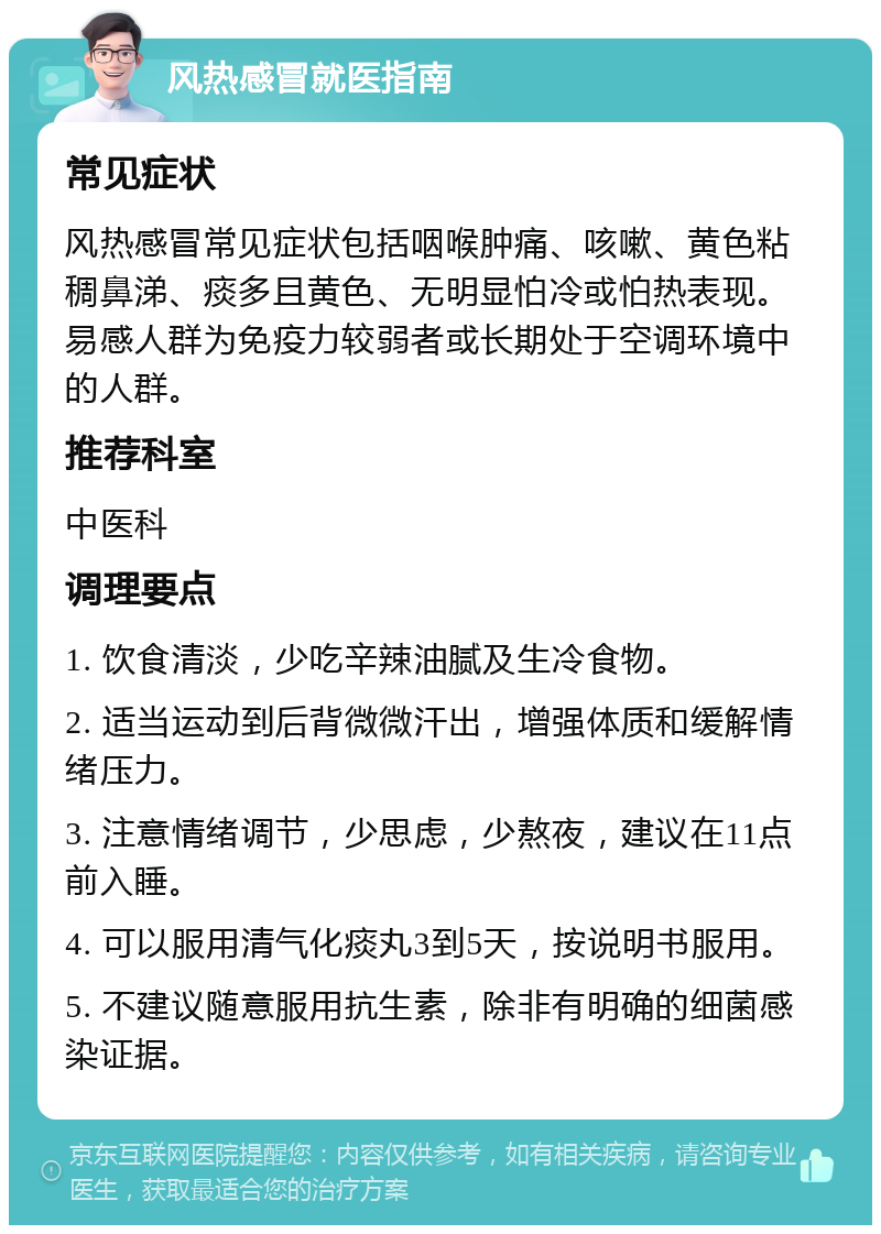 风热感冒就医指南 常见症状 风热感冒常见症状包括咽喉肿痛、咳嗽、黄色粘稠鼻涕、痰多且黄色、无明显怕冷或怕热表现。易感人群为免疫力较弱者或长期处于空调环境中的人群。 推荐科室 中医科 调理要点 1. 饮食清淡，少吃辛辣油腻及生冷食物。 2. 适当运动到后背微微汗出，增强体质和缓解情绪压力。 3. 注意情绪调节，少思虑，少熬夜，建议在11点前入睡。 4. 可以服用清气化痰丸3到5天，按说明书服用。 5. 不建议随意服用抗生素，除非有明确的细菌感染证据。