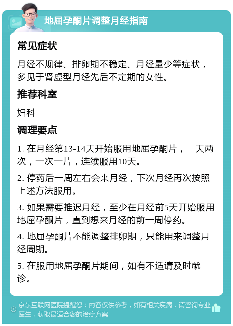 地屈孕酮片调整月经指南 常见症状 月经不规律、排卵期不稳定、月经量少等症状，多见于肾虚型月经先后不定期的女性。 推荐科室 妇科 调理要点 1. 在月经第13-14天开始服用地屈孕酮片，一天两次，一次一片，连续服用10天。 2. 停药后一周左右会来月经，下次月经再次按照上述方法服用。 3. 如果需要推迟月经，至少在月经前5天开始服用地屈孕酮片，直到想来月经的前一周停药。 4. 地屈孕酮片不能调整排卵期，只能用来调整月经周期。 5. 在服用地屈孕酮片期间，如有不适请及时就诊。