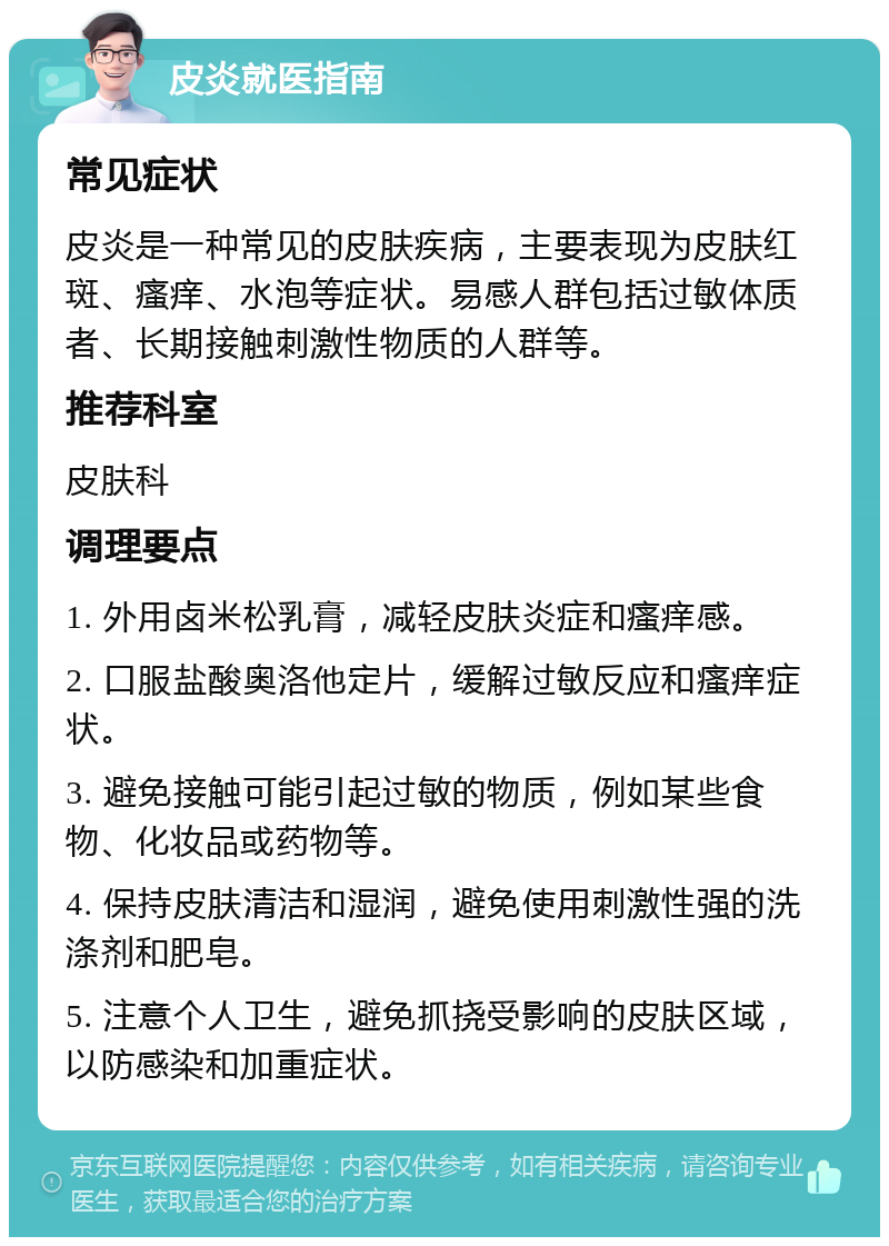 皮炎就医指南 常见症状 皮炎是一种常见的皮肤疾病，主要表现为皮肤红斑、瘙痒、水泡等症状。易感人群包括过敏体质者、长期接触刺激性物质的人群等。 推荐科室 皮肤科 调理要点 1. 外用卤米松乳膏，减轻皮肤炎症和瘙痒感。 2. 口服盐酸奥洛他定片，缓解过敏反应和瘙痒症状。 3. 避免接触可能引起过敏的物质，例如某些食物、化妆品或药物等。 4. 保持皮肤清洁和湿润，避免使用刺激性强的洗涤剂和肥皂。 5. 注意个人卫生，避免抓挠受影响的皮肤区域，以防感染和加重症状。