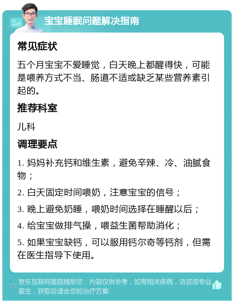 宝宝睡眠问题解决指南 常见症状 五个月宝宝不爱睡觉，白天晚上都醒得快，可能是喂养方式不当、肠道不适或缺乏某些营养素引起的。 推荐科室 儿科 调理要点 1. 妈妈补充钙和维生素，避免辛辣、冷、油腻食物； 2. 白天固定时间喂奶，注意宝宝的信号； 3. 晚上避免奶睡，喂奶时间选择在睡醒以后； 4. 给宝宝做排气操，喂益生菌帮助消化； 5. 如果宝宝缺钙，可以服用钙尔奇等钙剂，但需在医生指导下使用。