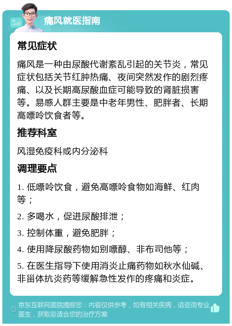 痛风就医指南 常见症状 痛风是一种由尿酸代谢紊乱引起的关节炎，常见症状包括关节红肿热痛、夜间突然发作的剧烈疼痛、以及长期高尿酸血症可能导致的肾脏损害等。易感人群主要是中老年男性、肥胖者、长期高嘌呤饮食者等。 推荐科室 风湿免疫科或内分泌科 调理要点 1. 低嘌呤饮食，避免高嘌呤食物如海鲜、红肉等； 2. 多喝水，促进尿酸排泄； 3. 控制体重，避免肥胖； 4. 使用降尿酸药物如别嘌醇、非布司他等； 5. 在医生指导下使用消炎止痛药物如秋水仙碱、非甾体抗炎药等缓解急性发作的疼痛和炎症。