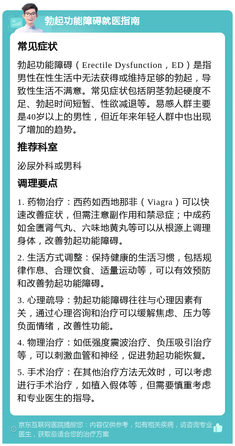 勃起功能障碍就医指南 常见症状 勃起功能障碍（Erectile Dysfunction，ED）是指男性在性生活中无法获得或维持足够的勃起，导致性生活不满意。常见症状包括阴茎勃起硬度不足、勃起时间短暂、性欲减退等。易感人群主要是40岁以上的男性，但近年来年轻人群中也出现了增加的趋势。 推荐科室 泌尿外科或男科 调理要点 1. 药物治疗：西药如西地那非（Viagra）可以快速改善症状，但需注意副作用和禁忌症；中成药如金匮肾气丸、六味地黄丸等可以从根源上调理身体，改善勃起功能障碍。 2. 生活方式调整：保持健康的生活习惯，包括规律作息、合理饮食、适量运动等，可以有效预防和改善勃起功能障碍。 3. 心理疏导：勃起功能障碍往往与心理因素有关，通过心理咨询和治疗可以缓解焦虑、压力等负面情绪，改善性功能。 4. 物理治疗：如低强度震波治疗、负压吸引治疗等，可以刺激血管和神经，促进勃起功能恢复。 5. 手术治疗：在其他治疗方法无效时，可以考虑进行手术治疗，如植入假体等，但需要慎重考虑和专业医生的指导。