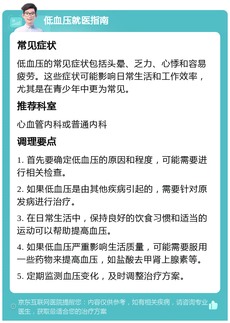 低血压就医指南 常见症状 低血压的常见症状包括头晕、乏力、心悸和容易疲劳。这些症状可能影响日常生活和工作效率，尤其是在青少年中更为常见。 推荐科室 心血管内科或普通内科 调理要点 1. 首先要确定低血压的原因和程度，可能需要进行相关检查。 2. 如果低血压是由其他疾病引起的，需要针对原发病进行治疗。 3. 在日常生活中，保持良好的饮食习惯和适当的运动可以帮助提高血压。 4. 如果低血压严重影响生活质量，可能需要服用一些药物来提高血压，如盐酸去甲肾上腺素等。 5. 定期监测血压变化，及时调整治疗方案。