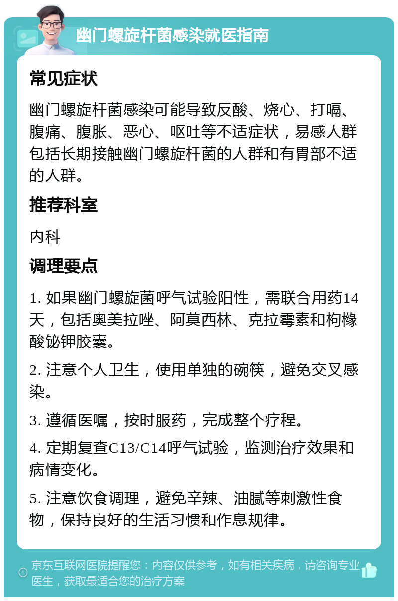 幽门螺旋杆菌感染就医指南 常见症状 幽门螺旋杆菌感染可能导致反酸、烧心、打嗝、腹痛、腹胀、恶心、呕吐等不适症状，易感人群包括长期接触幽门螺旋杆菌的人群和有胃部不适的人群。 推荐科室 内科 调理要点 1. 如果幽门螺旋菌呼气试验阳性，需联合用药14天，包括奥美拉唑、阿莫西林、克拉霉素和枸橼酸铋钾胶囊。 2. 注意个人卫生，使用单独的碗筷，避免交叉感染。 3. 遵循医嘱，按时服药，完成整个疗程。 4. 定期复查C13/C14呼气试验，监测治疗效果和病情变化。 5. 注意饮食调理，避免辛辣、油腻等刺激性食物，保持良好的生活习惯和作息规律。