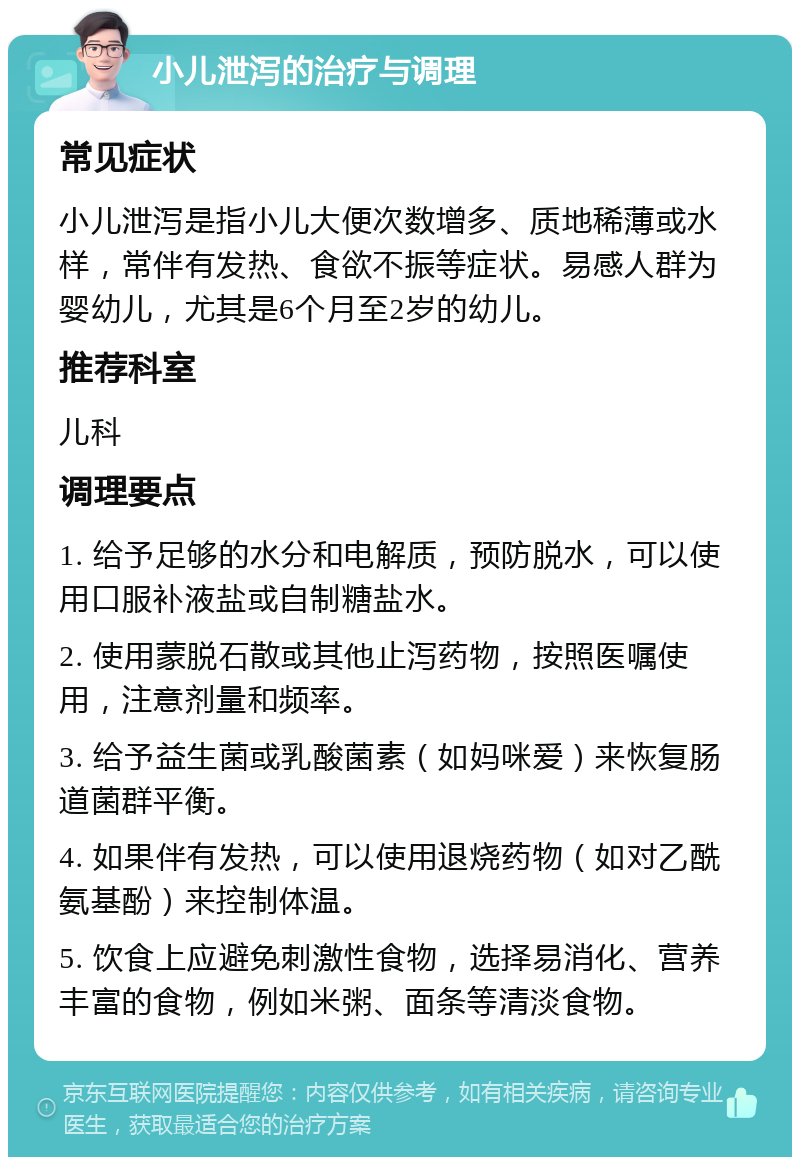 小儿泄泻的治疗与调理 常见症状 小儿泄泻是指小儿大便次数增多、质地稀薄或水样，常伴有发热、食欲不振等症状。易感人群为婴幼儿，尤其是6个月至2岁的幼儿。 推荐科室 儿科 调理要点 1. 给予足够的水分和电解质，预防脱水，可以使用口服补液盐或自制糖盐水。 2. 使用蒙脱石散或其他止泻药物，按照医嘱使用，注意剂量和频率。 3. 给予益生菌或乳酸菌素（如妈咪爱）来恢复肠道菌群平衡。 4. 如果伴有发热，可以使用退烧药物（如对乙酰氨基酚）来控制体温。 5. 饮食上应避免刺激性食物，选择易消化、营养丰富的食物，例如米粥、面条等清淡食物。