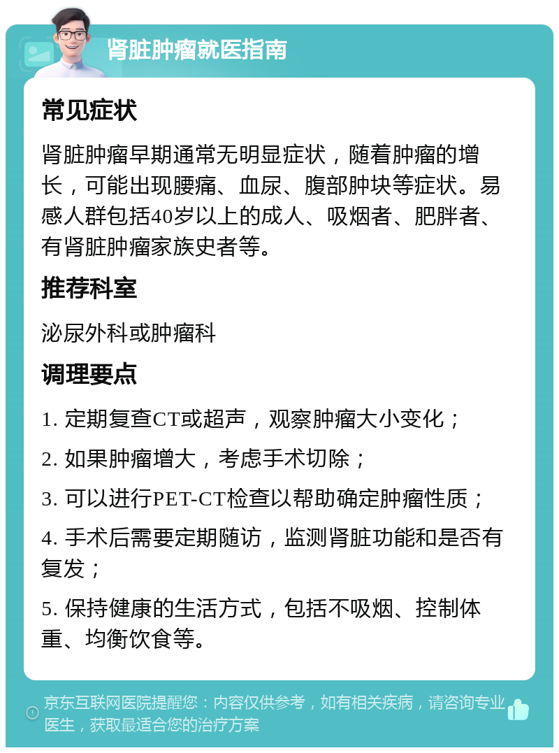 肾脏肿瘤就医指南 常见症状 肾脏肿瘤早期通常无明显症状，随着肿瘤的增长，可能出现腰痛、血尿、腹部肿块等症状。易感人群包括40岁以上的成人、吸烟者、肥胖者、有肾脏肿瘤家族史者等。 推荐科室 泌尿外科或肿瘤科 调理要点 1. 定期复查CT或超声，观察肿瘤大小变化； 2. 如果肿瘤增大，考虑手术切除； 3. 可以进行PET-CT检查以帮助确定肿瘤性质； 4. 手术后需要定期随访，监测肾脏功能和是否有复发； 5. 保持健康的生活方式，包括不吸烟、控制体重、均衡饮食等。