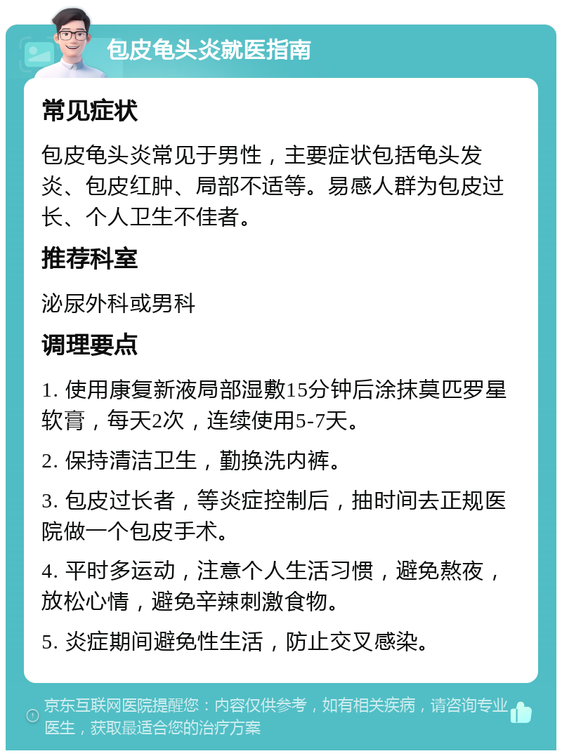 包皮龟头炎就医指南 常见症状 包皮龟头炎常见于男性，主要症状包括龟头发炎、包皮红肿、局部不适等。易感人群为包皮过长、个人卫生不佳者。 推荐科室 泌尿外科或男科 调理要点 1. 使用康复新液局部湿敷15分钟后涂抹莫匹罗星软膏，每天2次，连续使用5-7天。 2. 保持清洁卫生，勤换洗内裤。 3. 包皮过长者，等炎症控制后，抽时间去正规医院做一个包皮手术。 4. 平时多运动，注意个人生活习惯，避免熬夜，放松心情，避免辛辣刺激食物。 5. 炎症期间避免性生活，防止交叉感染。