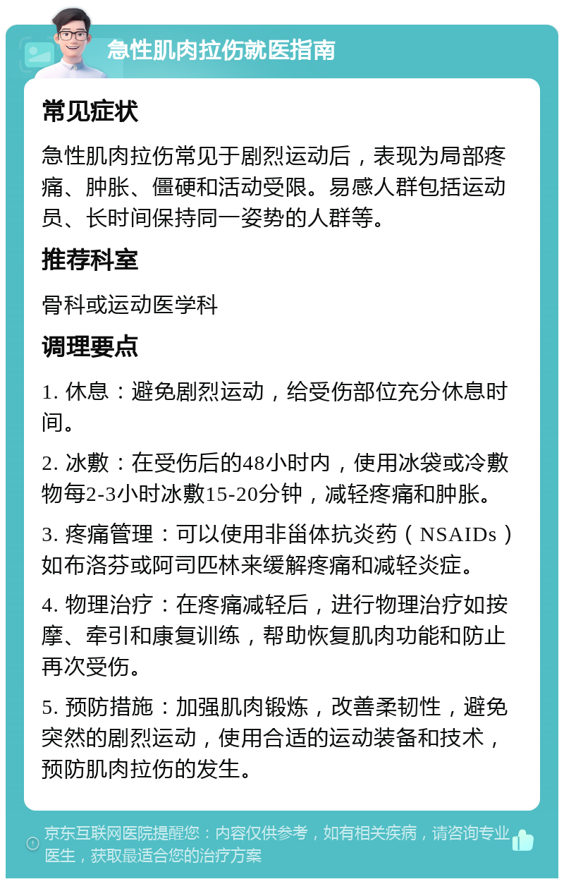 急性肌肉拉伤就医指南 常见症状 急性肌肉拉伤常见于剧烈运动后，表现为局部疼痛、肿胀、僵硬和活动受限。易感人群包括运动员、长时间保持同一姿势的人群等。 推荐科室 骨科或运动医学科 调理要点 1. 休息：避免剧烈运动，给受伤部位充分休息时间。 2. 冰敷：在受伤后的48小时内，使用冰袋或冷敷物每2-3小时冰敷15-20分钟，减轻疼痛和肿胀。 3. 疼痛管理：可以使用非甾体抗炎药（NSAIDs）如布洛芬或阿司匹林来缓解疼痛和减轻炎症。 4. 物理治疗：在疼痛减轻后，进行物理治疗如按摩、牵引和康复训练，帮助恢复肌肉功能和防止再次受伤。 5. 预防措施：加强肌肉锻炼，改善柔韧性，避免突然的剧烈运动，使用合适的运动装备和技术，预防肌肉拉伤的发生。