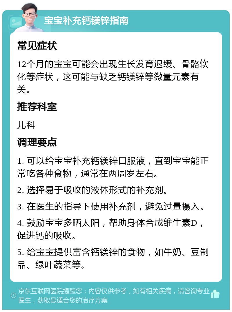 宝宝补充钙镁锌指南 常见症状 12个月的宝宝可能会出现生长发育迟缓、骨骼软化等症状，这可能与缺乏钙镁锌等微量元素有关。 推荐科室 儿科 调理要点 1. 可以给宝宝补充钙镁锌口服液，直到宝宝能正常吃各种食物，通常在两周岁左右。 2. 选择易于吸收的液体形式的补充剂。 3. 在医生的指导下使用补充剂，避免过量摄入。 4. 鼓励宝宝多晒太阳，帮助身体合成维生素D，促进钙的吸收。 5. 给宝宝提供富含钙镁锌的食物，如牛奶、豆制品、绿叶蔬菜等。