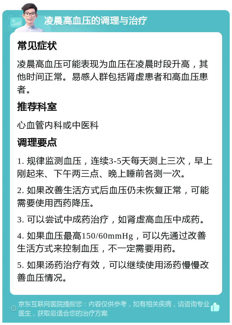 凌晨高血压的调理与治疗 常见症状 凌晨高血压可能表现为血压在凌晨时段升高，其他时间正常。易感人群包括肾虚患者和高血压患者。 推荐科室 心血管内科或中医科 调理要点 1. 规律监测血压，连续3-5天每天测上三次，早上刚起来、下午两三点、晚上睡前各测一次。 2. 如果改善生活方式后血压仍未恢复正常，可能需要使用西药降压。 3. 可以尝试中成药治疗，如肾虚高血压中成药。 4. 如果血压最高150/60mmHg，可以先通过改善生活方式来控制血压，不一定需要用药。 5. 如果汤药治疗有效，可以继续使用汤药慢慢改善血压情况。