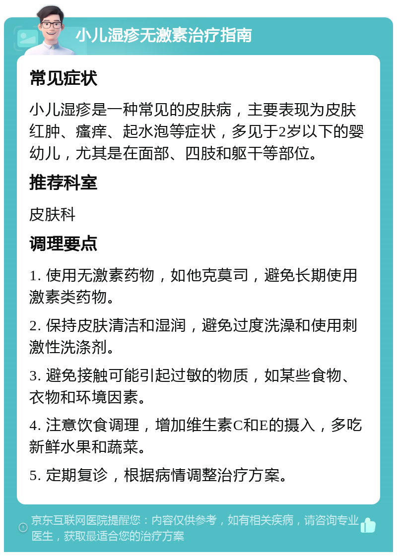 小儿湿疹无激素治疗指南 常见症状 小儿湿疹是一种常见的皮肤病，主要表现为皮肤红肿、瘙痒、起水泡等症状，多见于2岁以下的婴幼儿，尤其是在面部、四肢和躯干等部位。 推荐科室 皮肤科 调理要点 1. 使用无激素药物，如他克莫司，避免长期使用激素类药物。 2. 保持皮肤清洁和湿润，避免过度洗澡和使用刺激性洗涤剂。 3. 避免接触可能引起过敏的物质，如某些食物、衣物和环境因素。 4. 注意饮食调理，增加维生素C和E的摄入，多吃新鲜水果和蔬菜。 5. 定期复诊，根据病情调整治疗方案。