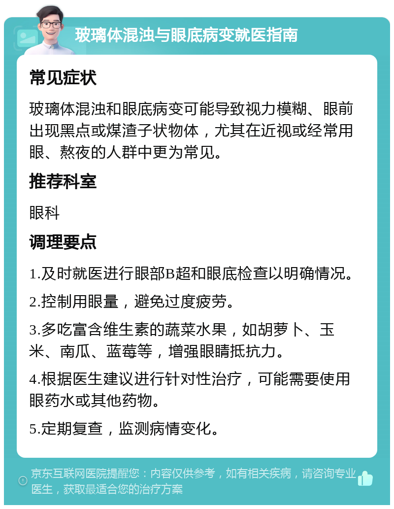 玻璃体混浊与眼底病变就医指南 常见症状 玻璃体混浊和眼底病变可能导致视力模糊、眼前出现黑点或煤渣子状物体，尤其在近视或经常用眼、熬夜的人群中更为常见。 推荐科室 眼科 调理要点 1.及时就医进行眼部B超和眼底检查以明确情况。 2.控制用眼量，避免过度疲劳。 3.多吃富含维生素的蔬菜水果，如胡萝卜、玉米、南瓜、蓝莓等，增强眼睛抵抗力。 4.根据医生建议进行针对性治疗，可能需要使用眼药水或其他药物。 5.定期复查，监测病情变化。