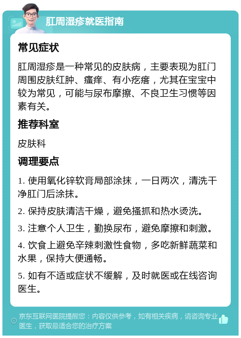 肛周湿疹就医指南 常见症状 肛周湿疹是一种常见的皮肤病，主要表现为肛门周围皮肤红肿、瘙痒、有小疙瘩，尤其在宝宝中较为常见，可能与尿布摩擦、不良卫生习惯等因素有关。 推荐科室 皮肤科 调理要点 1. 使用氧化锌软膏局部涂抹，一日两次，清洗干净肛门后涂抹。 2. 保持皮肤清洁干燥，避免搔抓和热水烫洗。 3. 注意个人卫生，勤换尿布，避免摩擦和刺激。 4. 饮食上避免辛辣刺激性食物，多吃新鲜蔬菜和水果，保持大便通畅。 5. 如有不适或症状不缓解，及时就医或在线咨询医生。