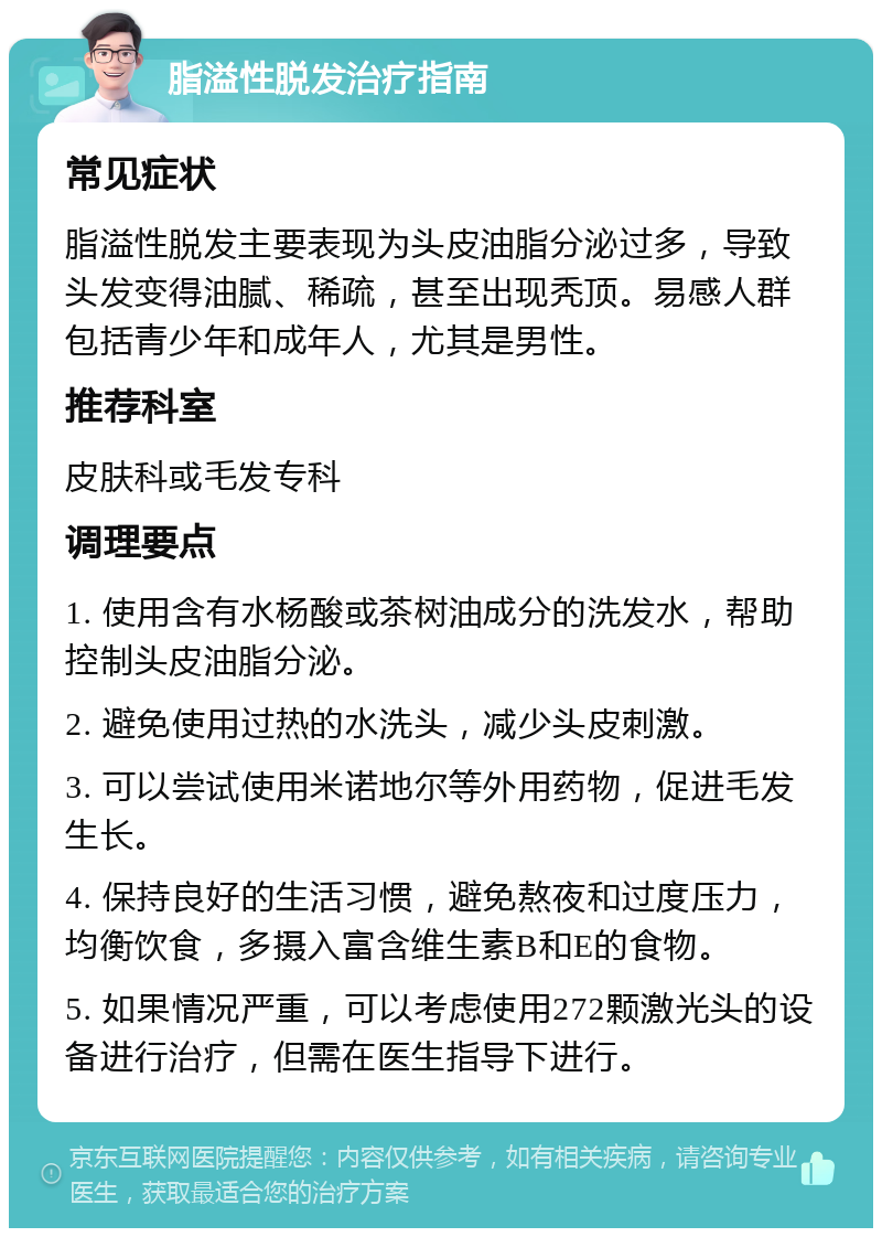 脂溢性脱发治疗指南 常见症状 脂溢性脱发主要表现为头皮油脂分泌过多，导致头发变得油腻、稀疏，甚至出现秃顶。易感人群包括青少年和成年人，尤其是男性。 推荐科室 皮肤科或毛发专科 调理要点 1. 使用含有水杨酸或茶树油成分的洗发水，帮助控制头皮油脂分泌。 2. 避免使用过热的水洗头，减少头皮刺激。 3. 可以尝试使用米诺地尔等外用药物，促进毛发生长。 4. 保持良好的生活习惯，避免熬夜和过度压力，均衡饮食，多摄入富含维生素B和E的食物。 5. 如果情况严重，可以考虑使用272颗激光头的设备进行治疗，但需在医生指导下进行。