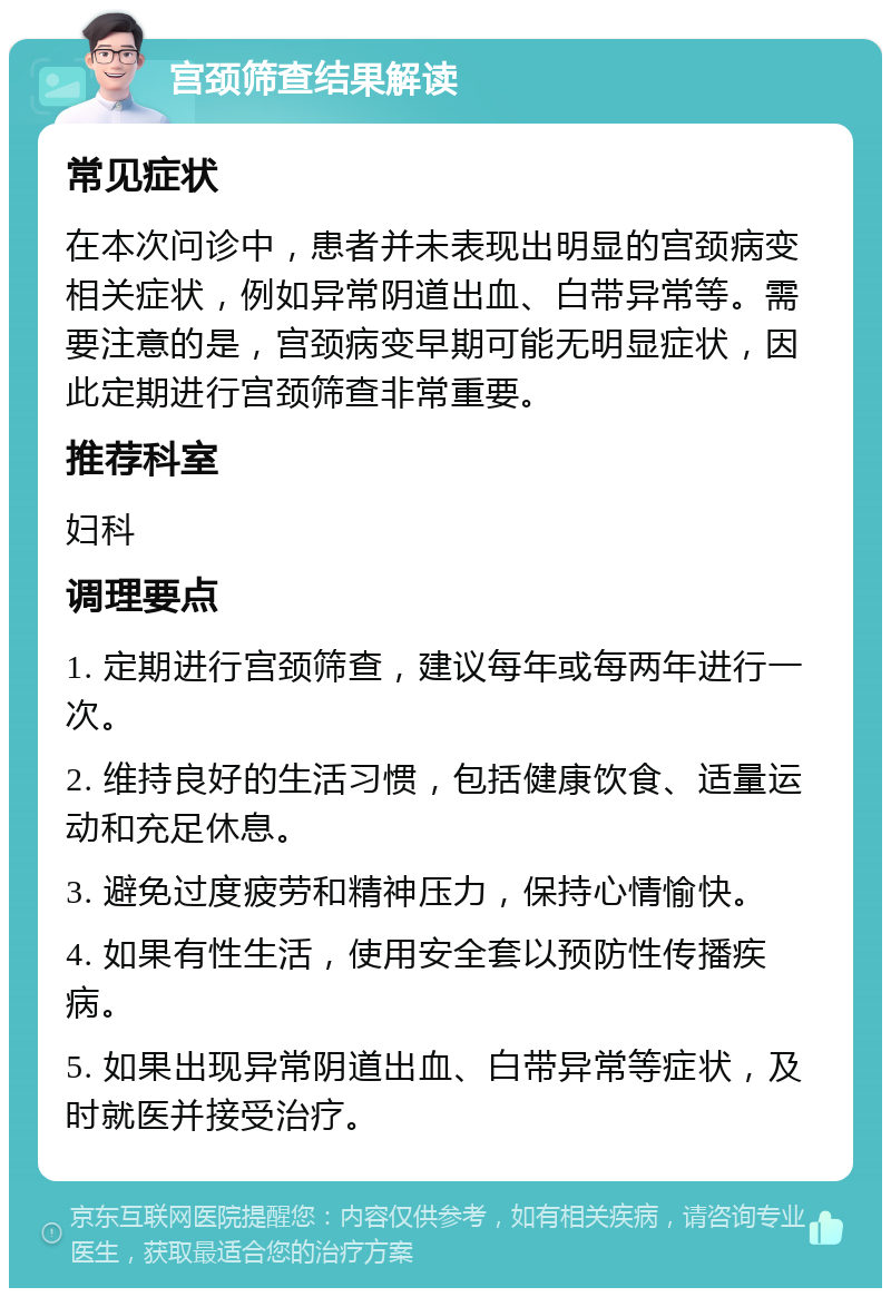 宫颈筛查结果解读 常见症状 在本次问诊中，患者并未表现出明显的宫颈病变相关症状，例如异常阴道出血、白带异常等。需要注意的是，宫颈病变早期可能无明显症状，因此定期进行宫颈筛查非常重要。 推荐科室 妇科 调理要点 1. 定期进行宫颈筛查，建议每年或每两年进行一次。 2. 维持良好的生活习惯，包括健康饮食、适量运动和充足休息。 3. 避免过度疲劳和精神压力，保持心情愉快。 4. 如果有性生活，使用安全套以预防性传播疾病。 5. 如果出现异常阴道出血、白带异常等症状，及时就医并接受治疗。