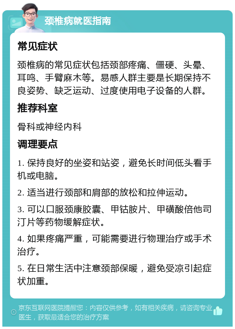 颈椎病就医指南 常见症状 颈椎病的常见症状包括颈部疼痛、僵硬、头晕、耳鸣、手臂麻木等。易感人群主要是长期保持不良姿势、缺乏运动、过度使用电子设备的人群。 推荐科室 骨科或神经内科 调理要点 1. 保持良好的坐姿和站姿，避免长时间低头看手机或电脑。 2. 适当进行颈部和肩部的放松和拉伸运动。 3. 可以口服颈康胶囊、甲钴胺片、甲磺酸倍他司汀片等药物缓解症状。 4. 如果疼痛严重，可能需要进行物理治疗或手术治疗。 5. 在日常生活中注意颈部保暖，避免受凉引起症状加重。