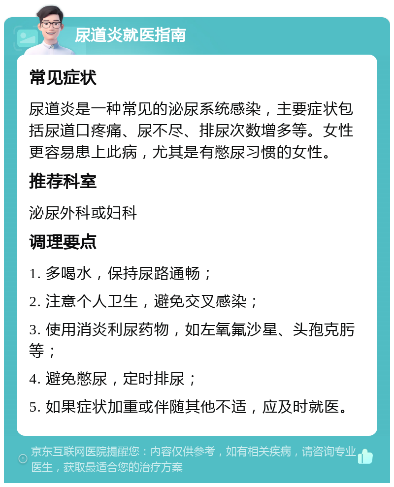 尿道炎就医指南 常见症状 尿道炎是一种常见的泌尿系统感染，主要症状包括尿道口疼痛、尿不尽、排尿次数增多等。女性更容易患上此病，尤其是有憋尿习惯的女性。 推荐科室 泌尿外科或妇科 调理要点 1. 多喝水，保持尿路通畅； 2. 注意个人卫生，避免交叉感染； 3. 使用消炎利尿药物，如左氧氟沙星、头孢克肟等； 4. 避免憋尿，定时排尿； 5. 如果症状加重或伴随其他不适，应及时就医。