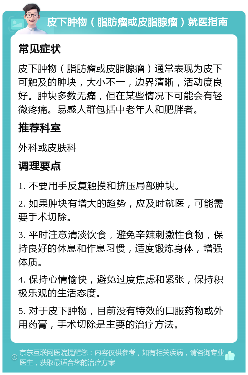 皮下肿物（脂肪瘤或皮脂腺瘤）就医指南 常见症状 皮下肿物（脂肪瘤或皮脂腺瘤）通常表现为皮下可触及的肿块，大小不一，边界清晰，活动度良好。肿块多数无痛，但在某些情况下可能会有轻微疼痛。易感人群包括中老年人和肥胖者。 推荐科室 外科或皮肤科 调理要点 1. 不要用手反复触摸和挤压局部肿块。 2. 如果肿块有增大的趋势，应及时就医，可能需要手术切除。 3. 平时注意清淡饮食，避免辛辣刺激性食物，保持良好的休息和作息习惯，适度锻炼身体，增强体质。 4. 保持心情愉快，避免过度焦虑和紧张，保持积极乐观的生活态度。 5. 对于皮下肿物，目前没有特效的口服药物或外用药膏，手术切除是主要的治疗方法。