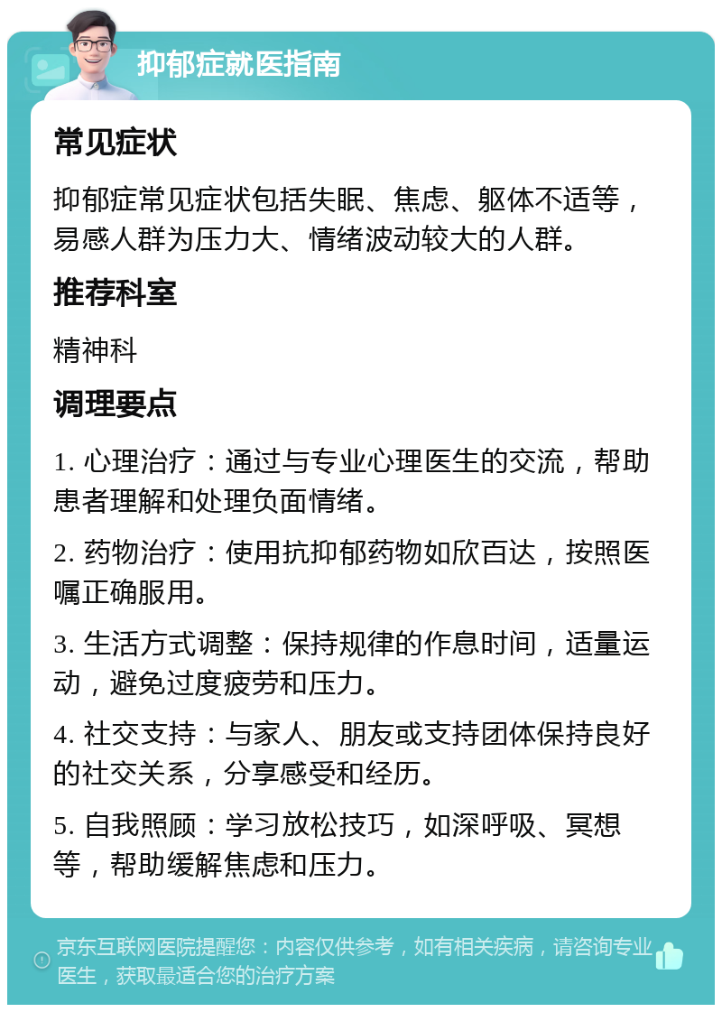 抑郁症就医指南 常见症状 抑郁症常见症状包括失眠、焦虑、躯体不适等，易感人群为压力大、情绪波动较大的人群。 推荐科室 精神科 调理要点 1. 心理治疗：通过与专业心理医生的交流，帮助患者理解和处理负面情绪。 2. 药物治疗：使用抗抑郁药物如欣百达，按照医嘱正确服用。 3. 生活方式调整：保持规律的作息时间，适量运动，避免过度疲劳和压力。 4. 社交支持：与家人、朋友或支持团体保持良好的社交关系，分享感受和经历。 5. 自我照顾：学习放松技巧，如深呼吸、冥想等，帮助缓解焦虑和压力。