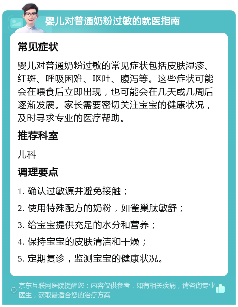 婴儿对普通奶粉过敏的就医指南 常见症状 婴儿对普通奶粉过敏的常见症状包括皮肤湿疹、红斑、呼吸困难、呕吐、腹泻等。这些症状可能会在喂食后立即出现，也可能会在几天或几周后逐渐发展。家长需要密切关注宝宝的健康状况，及时寻求专业的医疗帮助。 推荐科室 儿科 调理要点 1. 确认过敏源并避免接触； 2. 使用特殊配方的奶粉，如雀巢肽敏舒； 3. 给宝宝提供充足的水分和营养； 4. 保持宝宝的皮肤清洁和干燥； 5. 定期复诊，监测宝宝的健康状况。