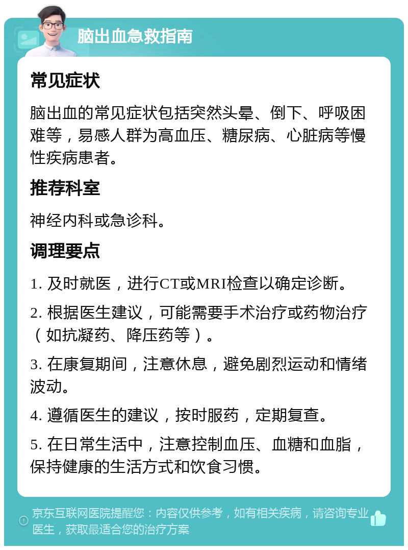 脑出血急救指南 常见症状 脑出血的常见症状包括突然头晕、倒下、呼吸困难等，易感人群为高血压、糖尿病、心脏病等慢性疾病患者。 推荐科室 神经内科或急诊科。 调理要点 1. 及时就医，进行CT或MRI检查以确定诊断。 2. 根据医生建议，可能需要手术治疗或药物治疗（如抗凝药、降压药等）。 3. 在康复期间，注意休息，避免剧烈运动和情绪波动。 4. 遵循医生的建议，按时服药，定期复查。 5. 在日常生活中，注意控制血压、血糖和血脂，保持健康的生活方式和饮食习惯。