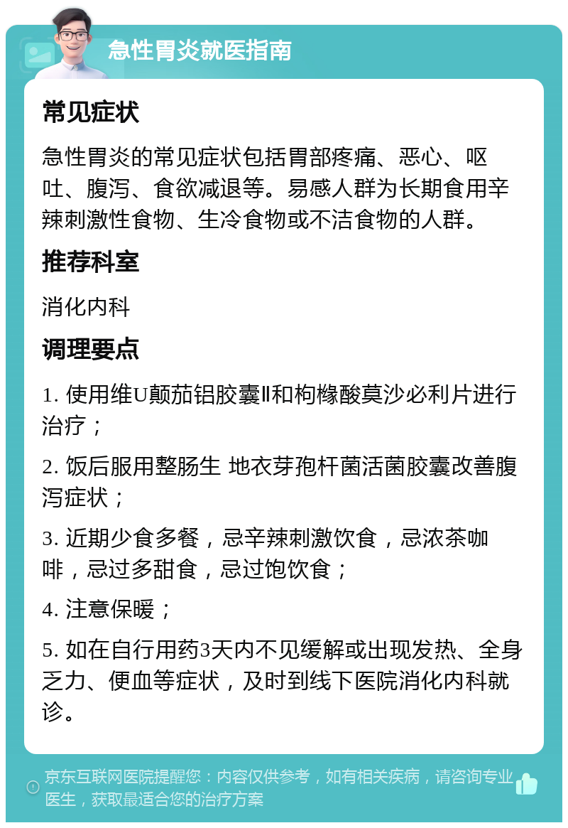 急性胃炎就医指南 常见症状 急性胃炎的常见症状包括胃部疼痛、恶心、呕吐、腹泻、食欲减退等。易感人群为长期食用辛辣刺激性食物、生冷食物或不洁食物的人群。 推荐科室 消化内科 调理要点 1. 使用维U颠茄铝胶囊Ⅱ和枸橼酸莫沙必利片进行治疗； 2. 饭后服用整肠生 地衣芽孢杆菌活菌胶囊改善腹泻症状； 3. 近期少食多餐，忌辛辣刺激饮食，忌浓茶咖啡，忌过多甜食，忌过饱饮食； 4. 注意保暖； 5. 如在自行用药3天内不见缓解或出现发热、全身乏力、便血等症状，及时到线下医院消化内科就诊。