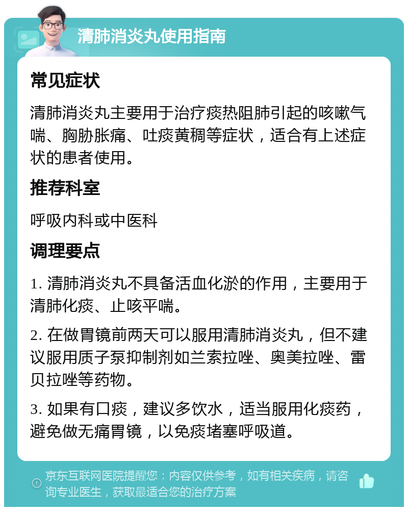 清肺消炎丸使用指南 常见症状 清肺消炎丸主要用于治疗痰热阻肺引起的咳嗽气喘、胸胁胀痛、吐痰黄稠等症状，适合有上述症状的患者使用。 推荐科室 呼吸内科或中医科 调理要点 1. 清肺消炎丸不具备活血化淤的作用，主要用于清肺化痰、止咳平喘。 2. 在做胃镜前两天可以服用清肺消炎丸，但不建议服用质子泵抑制剂如兰索拉唑、奥美拉唑、雷贝拉唑等药物。 3. 如果有口痰，建议多饮水，适当服用化痰药，避免做无痛胃镜，以免痰堵塞呼吸道。